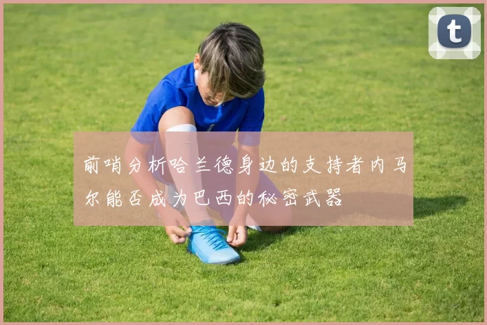 前哨分析哈兰德身边的支持者内马尔能否成为巴西的秘密武器
